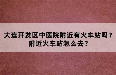 大连开发区中医院附近有火车站吗？附近火车站怎么去？