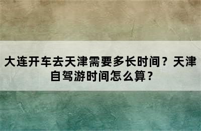 大连开车去天津需要多长时间？天津自驾游时间怎么算？