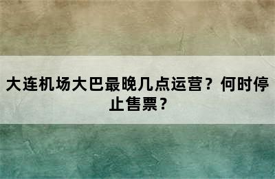 大连机场大巴最晚几点运营？何时停止售票？