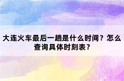 大连火车最后一趟是什么时间？怎么查询具体时刻表？