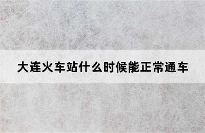 大连火车站什么时候能正常通车