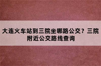 大连火车站到三院坐哪路公交？三院附近公交路线查询
