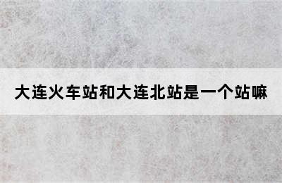大连火车站和大连北站是一个站嘛