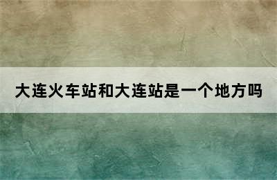 大连火车站和大连站是一个地方吗