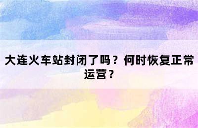 大连火车站封闭了吗？何时恢复正常运营？