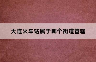 大连火车站属于哪个街道管辖