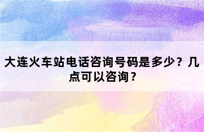 大连火车站电话咨询号码是多少？几点可以咨询？