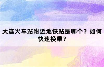 大连火车站附近地铁站是哪个？如何快速换乘？