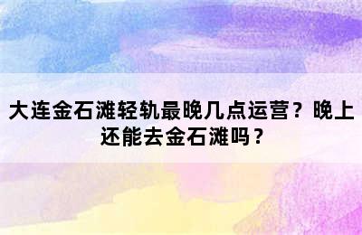大连金石滩轻轨最晚几点运营？晚上还能去金石滩吗？
