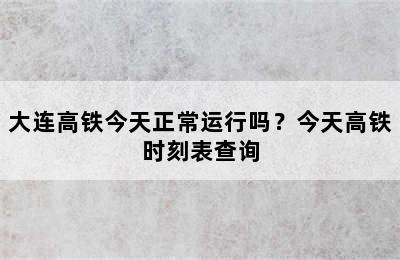 大连高铁今天正常运行吗？今天高铁时刻表查询