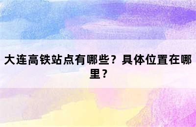 大连高铁站点有哪些？具体位置在哪里？