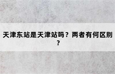 天津东站是天津站吗？两者有何区别？
