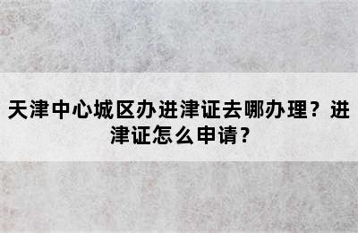 天津中心城区办进津证去哪办理？进津证怎么申请？