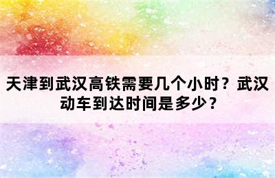 天津到武汉高铁需要几个小时？武汉动车到达时间是多少？