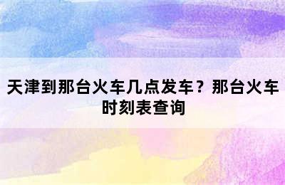 天津到那台火车几点发车？那台火车时刻表查询