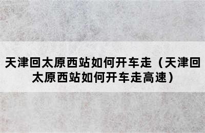 天津回太原西站如何开车走（天津回太原西站如何开车走高速）