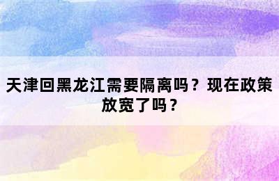天津回黑龙江需要隔离吗？现在政策放宽了吗？
