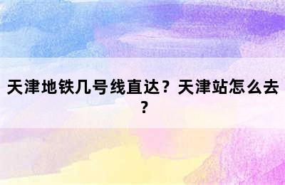 天津地铁几号线直达？天津站怎么去？