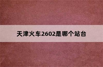 天津火车2602是哪个站台