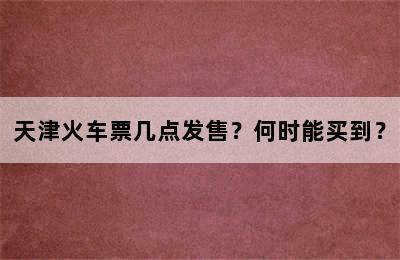 天津火车票几点发售？何时能买到？