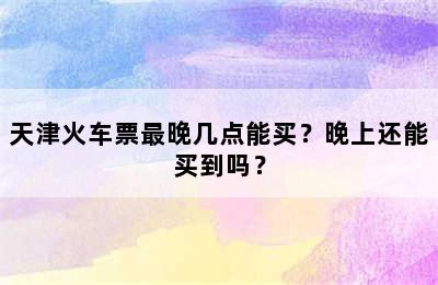 天津火车票最晚几点能买？晚上还能买到吗？