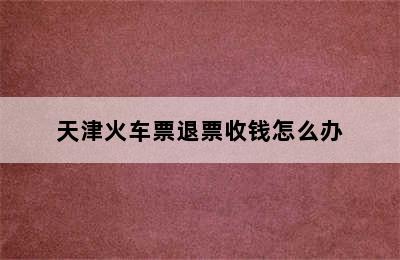 天津火车票退票收钱怎么办