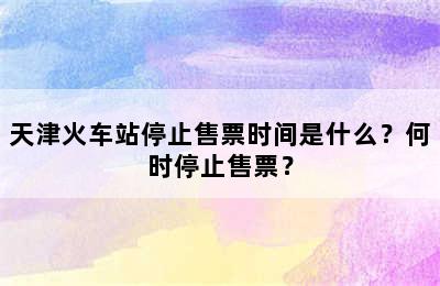 天津火车站停止售票时间是什么？何时停止售票？