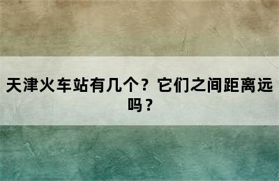 天津火车站有几个？它们之间距离远吗？