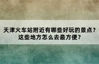 天津火车站附近有哪些好玩的景点？这些地方怎么去最方便？