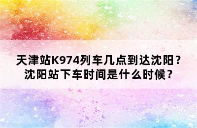天津站K974列车几点到达沈阳？沈阳站下车时间是什么时候？