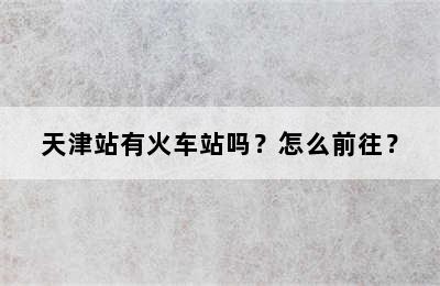 天津站有火车站吗？怎么前往？