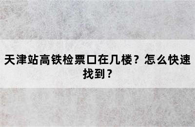 天津站高铁检票口在几楼？怎么快速找到？