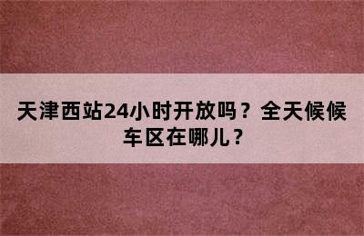 天津西站24小时开放吗？全天候候车区在哪儿？