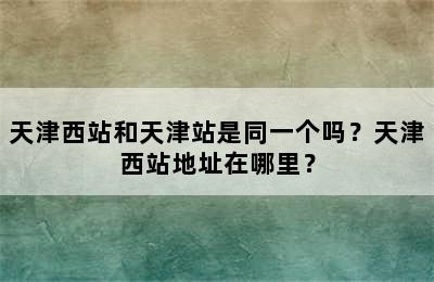 天津西站和天津站是同一个吗？天津西站地址在哪里？