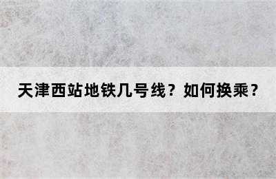 天津西站地铁几号线？如何换乘？