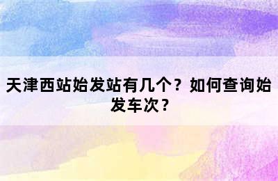 天津西站始发站有几个？如何查询始发车次？