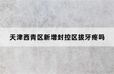 天津西青区新增封控区拔牙疼吗