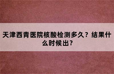 天津西青医院核酸检测多久？结果什么时候出？