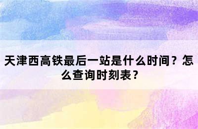 天津西高铁最后一站是什么时间？怎么查询时刻表？
