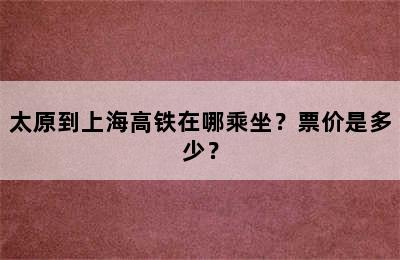 太原到上海高铁在哪乘坐？票价是多少？