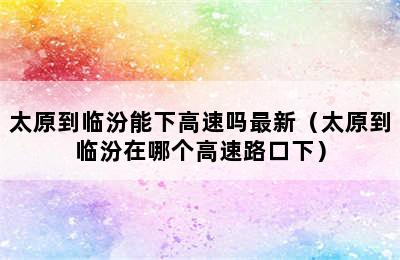 太原到临汾能下高速吗最新（太原到临汾在哪个高速路口下）