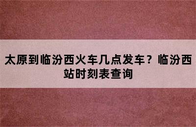 太原到临汾西火车几点发车？临汾西站时刻表查询