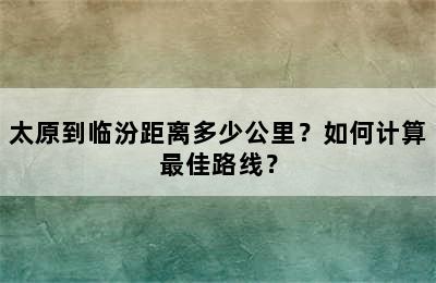太原到临汾距离多少公里？如何计算最佳路线？