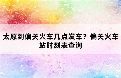 太原到偏关火车几点发车？偏关火车站时刻表查询
