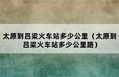 太原到吕梁火车站多少公里（太原到吕梁火车站多少公里路）