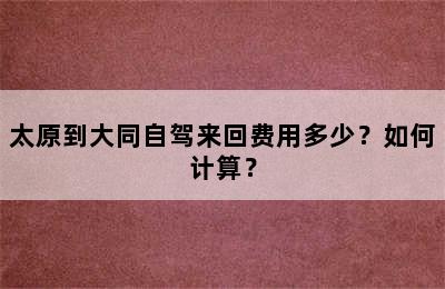 太原到大同自驾来回费用多少？如何计算？
