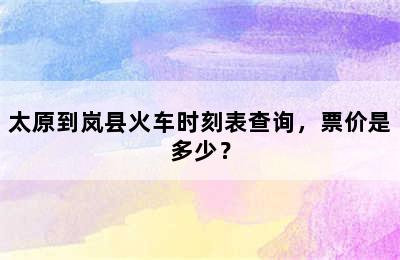 太原到岚县火车时刻表查询，票价是多少？