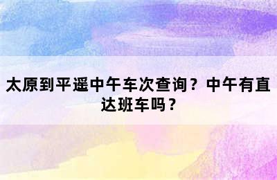 太原到平遥中午车次查询？中午有直达班车吗？