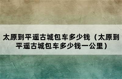 太原到平遥古城包车多少钱（太原到平遥古城包车多少钱一公里）