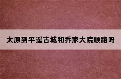 太原到平遥古城和乔家大院顺路吗